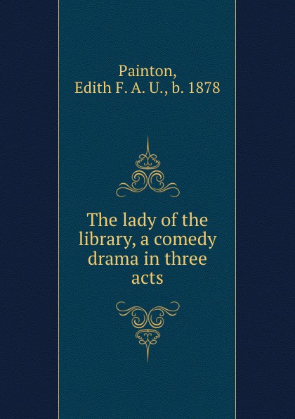 Edith F. A. U. Painton The lady of the library, a comedy drama in three acts