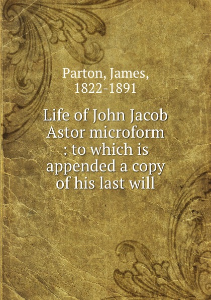 James Parton Life of John Jacob Astor microform : to which is appended a copy of his last will