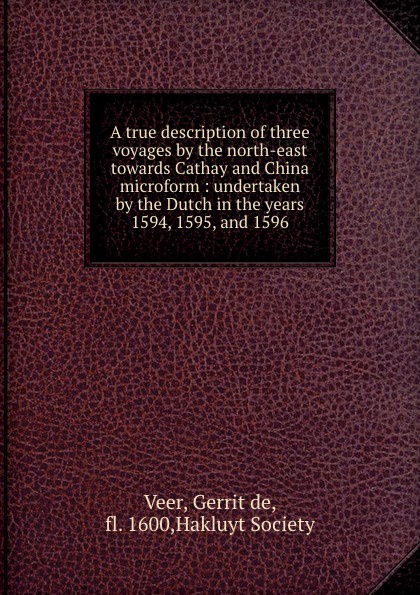 Gerrit de Veer A true description of three voyages by the north-east towards Cathay and China microform : undertaken by the Dutch in the years 1594, 1595, and 1596