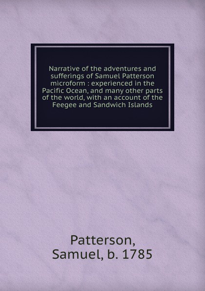 Narrative of the adventures and sufferings of Samuel Patterson microform : experienced in the Pacific Ocean, and many other parts of the world, with an account of the Feegee and Sandwich Islands