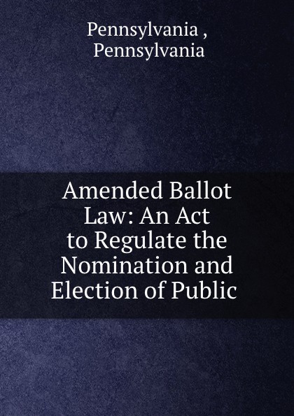 Pennsylvania Amended Ballot Law: An Act to Regulate the Nomination and Election of Public .