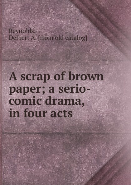 Delbert A. Reynolds A scrap of brown paper; a serio-comic drama, in four acts