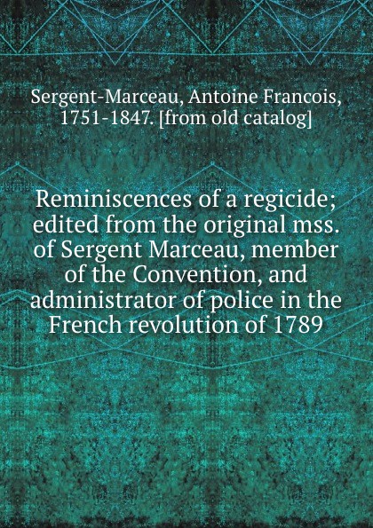 Antoine Francois Sergent-Marceau Reminiscences of a regicide; edited from the original mss. of Sergent Marceau, member of the Convention, and administrator of police in the French revolution of 1789