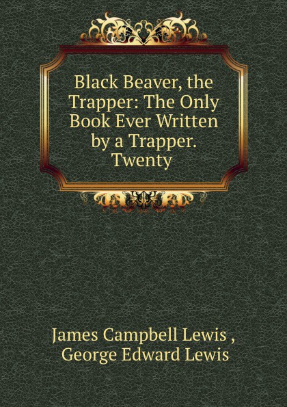 James Campbell Lewis Black Beaver, the Trapper: The Only Book Ever Written by a Trapper. Twenty .