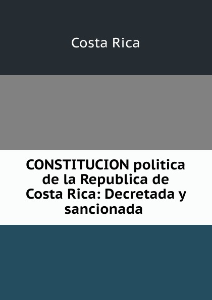 CONSTITUCION politica de la Republica de Costa Rica: Decretada y sancionada .