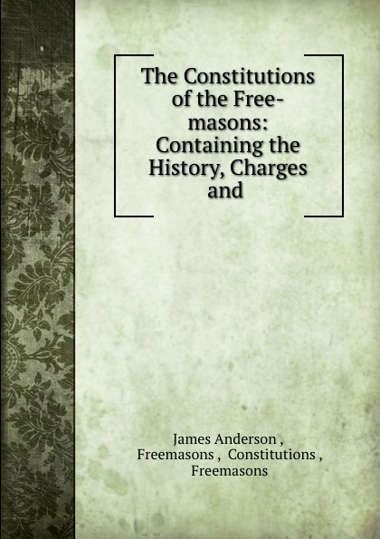 James Anderson The Constitutions of the Free-masons: Containing the History, Charges and .
