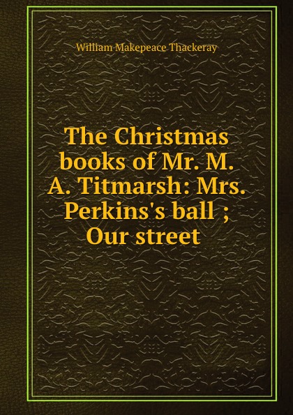 W. M. Thackeray The Christmas books of Mr. M. A. Titmarsh: Mrs. Perkins.s ball ; Our street . W. M. Thackeray The Christmas books of Mr. M. A. Titmarsh: Mrs. Perkins.s ball ; Our street .