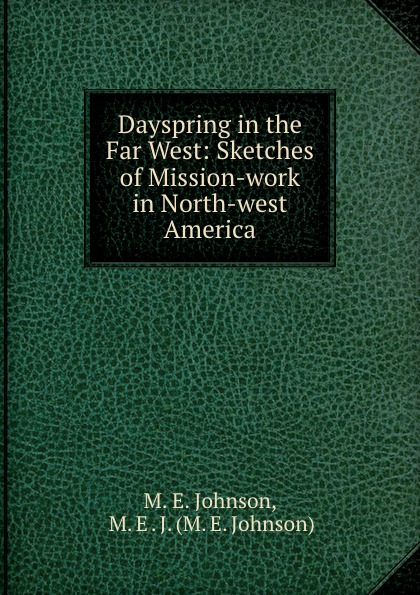 M.E. Johnson Dayspring in the Far West: Sketches of Mission-work in North-west America