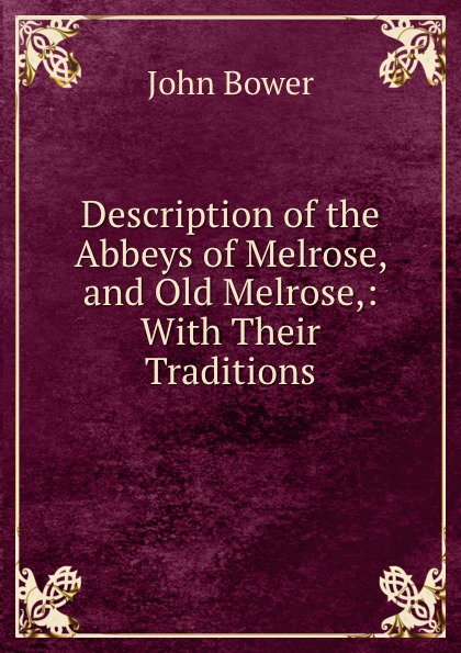 John Bower Description of the Abbeys of Melrose, and Old Melrose,: With Their Traditions.