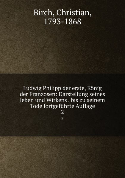 Christian Birch Ludwig Philipp der erste, Konig der Franzosen: Darstellung seines leben und Wirkens . bis zu seinem Tode fortgefuhrte Auflage. 2 Christian Birch Ludwig Philipp der erste, Konig der Franzosen: Darstellung seines leben und Wirkens . bis zu seinem Tode fortgefuhrte Auflage. 2