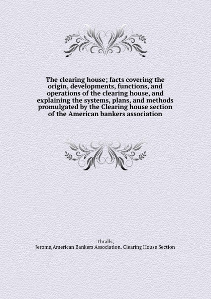 The clearing house; facts covering the origin, developments, functions, and operations of the clearing house, and explaining the systems, plans, and methods promulgated by the Clearing house section of the American bankers association