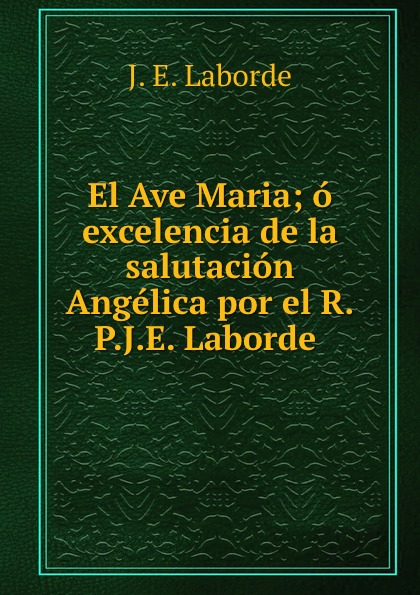 El Ave Maria; o excelencia de la salutacion Angelica por el R.P.J.E. Laborde .