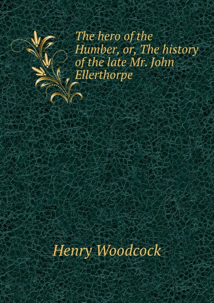 Henry Woodcock The hero of the Humber, or, The history of the late Mr. John Ellerthorpe .