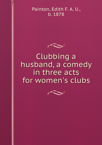 Edith F. A. U. Painton Clubbing a husband, a comedy in three acts for women.s clubs
