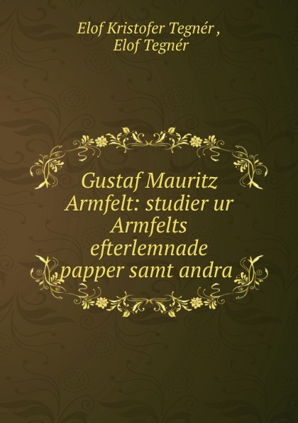 Elof Kristofer Tegnér Gustaf Mauritz Armfelt: studier ur Armfelts efterlemnade papper samt andra .