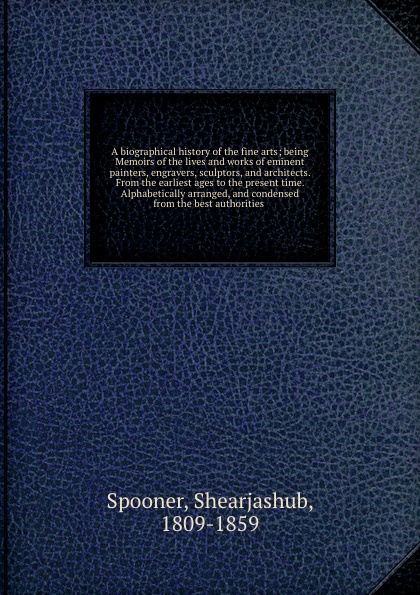 Shearjashub Spooner A biographical history of the fine arts; being Memoirs of the lives and works of eminent painters, engravers, sculptors, and architects. From the earliest ages to the present time. Alphabetically arranged, and condensed from the best authorities