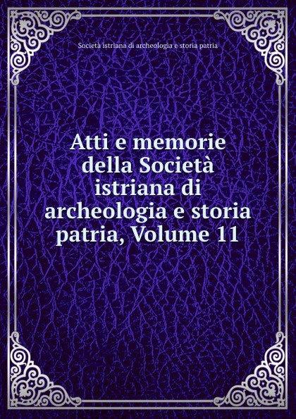 Società istriana di archeologia e storia patria Atti e memorie della Societa istriana di archeologia e storia patria, Volume 11