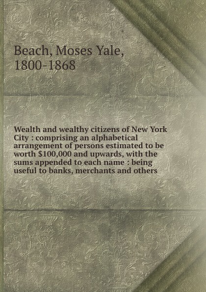 Wealth and wealthy citizens of New York City : comprising an alphabetical arrangement of persons estimated to be worth .100,000 and upwards, with the sums appended to each name : being useful to banks, merchants and others