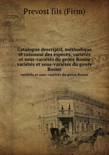 Prévost Catalogue descriptif, methodique et raisonne des especes, varietes et sous-varietes du genre Rosier. varietes et sous-varietes du genre Rosier Prévost Catalogue descriptif, methodique et raisonne des especes, varietes et sous-varietes du genre Rosier. varietes et sous-varietes du genre Rosier