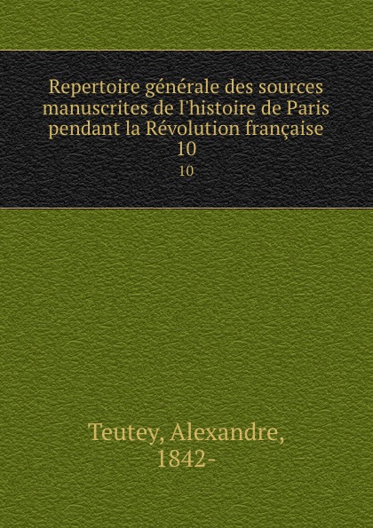 Alexandre Teutey Repertoire generale des sources manuscrites de l.histoire de Paris pendant la Revolution francaise. 10