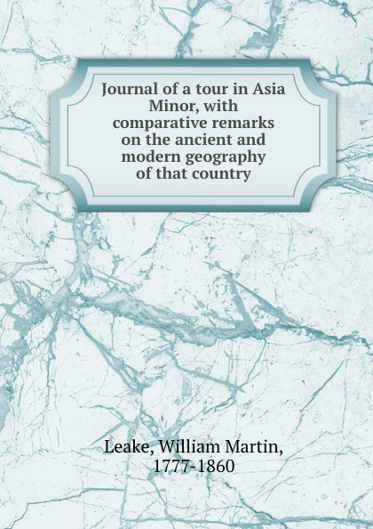 William Martin Leake Journal of a tour in Asia Minor, with comparative remarks on the ancient and modern geography of that country William Martin Leake Journal of a tour in Asia Minor, with comparative remarks on the ancient and modern geography of that country