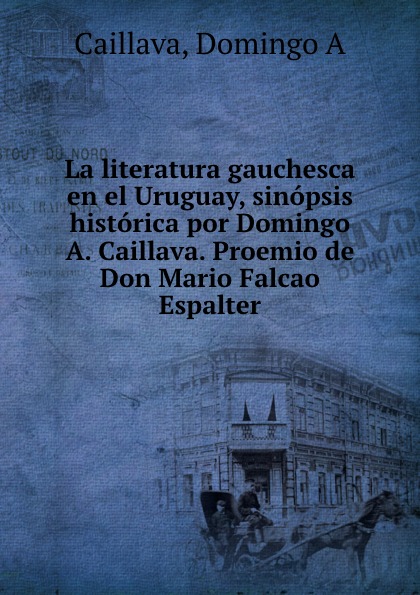 La literatura gauchesca en el Uruguay, sinopsis historica por Domingo A. Caillava. Proemio de Don Mario Falcao Espalter