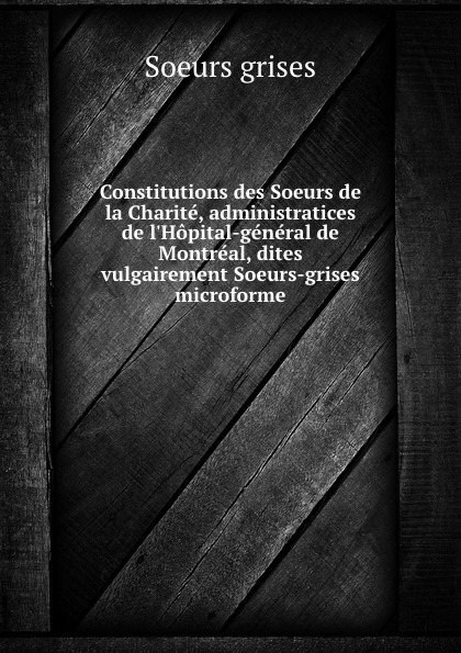 Soeurs grises Constitutions des Soeurs de la Charite, administratices de l.Hopital-general de Montreal, dites vulgairement Soeurs-grises microforme
