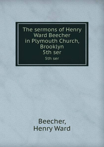 Henry Ward Beecher The sermons of Henry Ward Beecher in Plymouth Church, Brooklyn. 5th ser Henry Ward Beecher The sermons of Henry Ward Beecher in Plymouth Church, Brooklyn. 5th ser