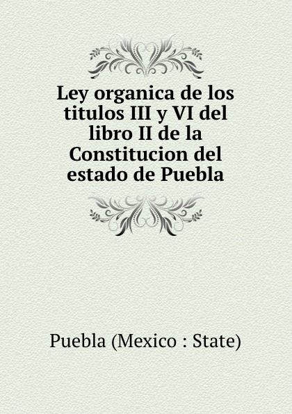 Puebla Mexico State Ley organica de los titulos III y VI del libro II de la Constitucion del estado de Puebla
