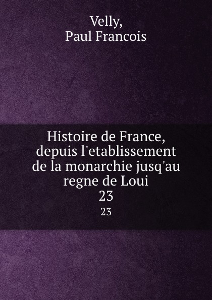 Paul Francois Velly Histoire de France, depuis l.etablissement de la monarchie jusq.au regne de Loui. 23