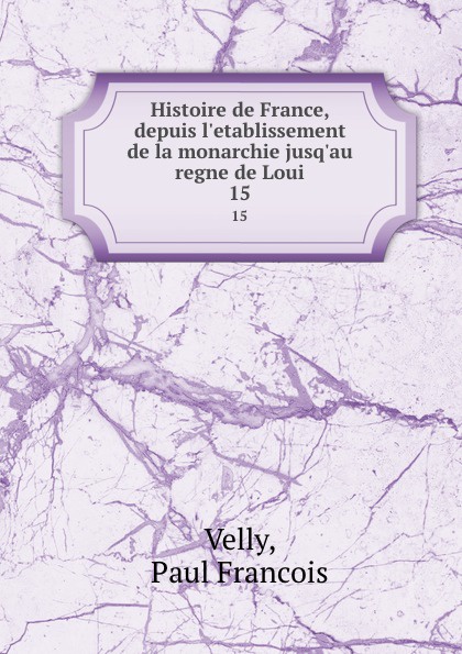 Paul Francois Velly Histoire de France, depuis l.etablissement de la monarchie jusq.au regne de Loui. 15