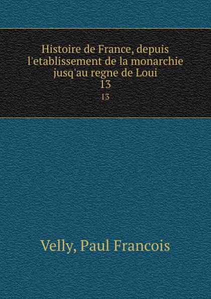Paul Francois Velly Histoire de France, depuis l.etablissement de la monarchie jusq.au regne de Loui. 13