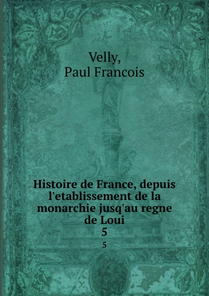 Paul Francois Velly Histoire de France, depuis l.etablissement de la monarchie jusq.au regne de Loui. 5