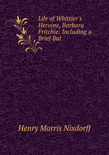 Henry Morris Nixdorff Life of Whittier.s Heroine, Barbara Fritchie: Including a Brief But .
