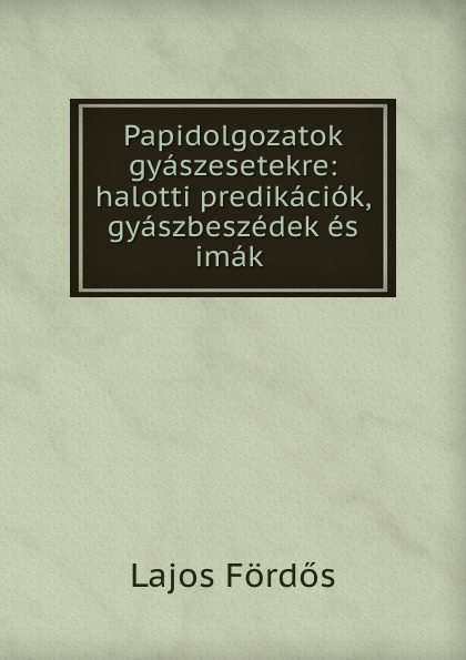 Lajos Fördős Papidolgozatok gyaszesetekre: halotti predikaciok, gyaszbeszedek es imak .