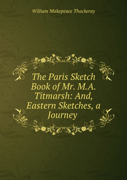 W. M. Thackeray The Paris Sketch Book of Mr. M.A. Titmarsh: And, Eastern Sketches, a Journey . W. M. Thackeray The Paris Sketch Book of Mr. M.A. Titmarsh: And, Eastern Sketches, a Journey .