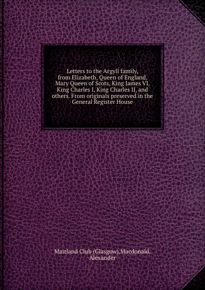 Letters to the Argyll family, from Elizabeth, Queen of England, Mary Queen of Scots, King James VI, King Charles I, King Charles II, and others. From originals preserved in the General Register House