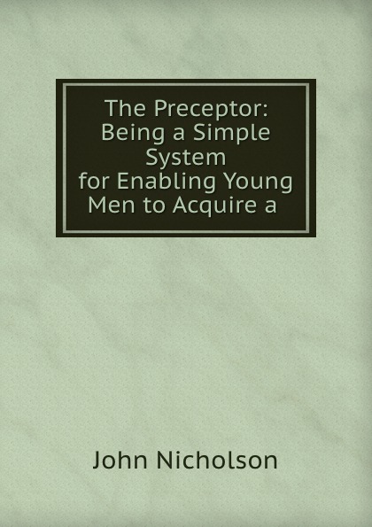 The Preceptor: Being a Simple System for Enabling Young Men to Acquire a .