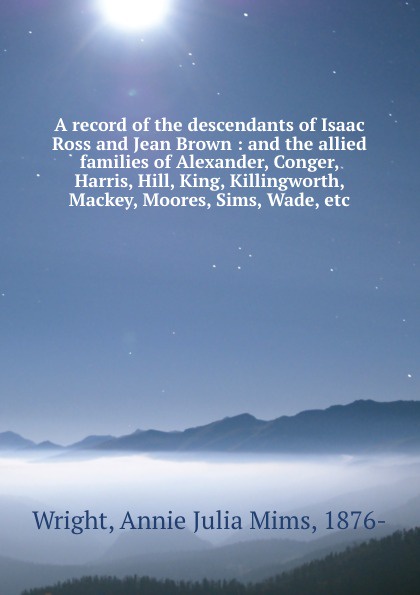 A record of the descendants of Isaac Ross and Jean Brown : and the allied families of Alexander, Conger, Harris, Hill, King, Killingworth, Mackey, Moores, Sims, Wade, etc.