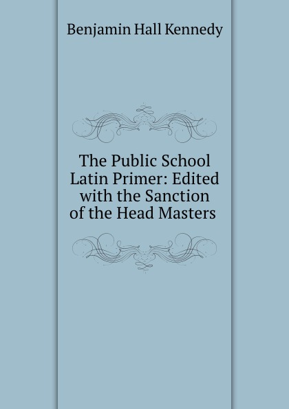 The Public School Latin Primer: Edited with the Sanction of the Head Masters .