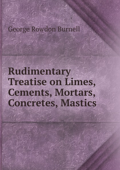 Rudimentary Treatise on Limes, Cements, Mortars, Concretes, Mastics .