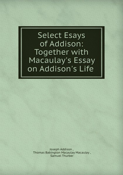 Select Esays of Addison: Together with Macaulay.s Essay on Addison.s Life .