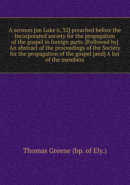 A sermon on Luke ii, 32 preached before the Incorporated society for the propagation of the gospel in foreign parts. An abstract of the proceedings of the Society for the propagation of the gospel and A list of the members