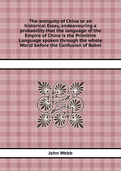 The antiquity of China or an historical Essay, endeavouring a probability that the language of the Empire of China is the Primitive Language spoken through the whole World before the Confusion of Babel