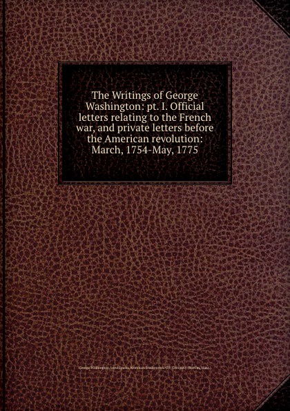 The Writings of George Washington: pt. I. Official letters relating to the French war, and private letters before the American revolution: March, 1754-May, 1775