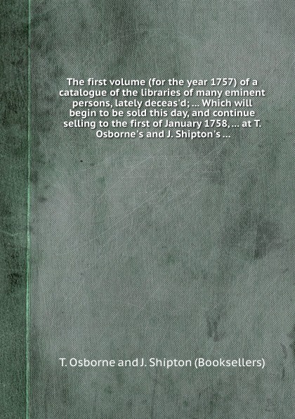 The first volume (for the year 1757) of a catalogue of the libraries of many eminent persons, lately deceas.d Which will begin to be sold this day, and continue selling to the first of January 1758, at T. Osborne.s and J. Shipton.s