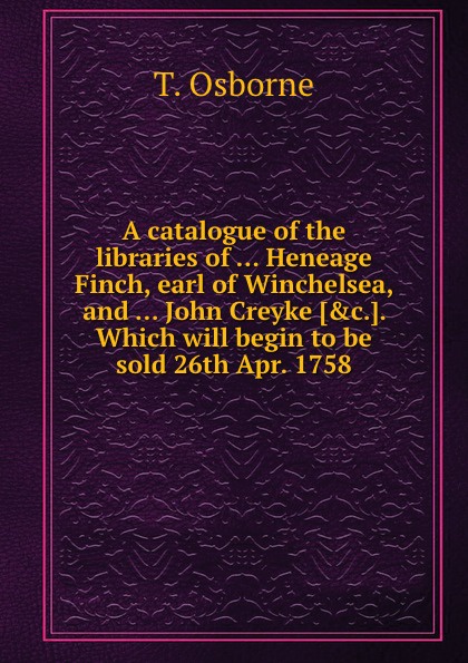 A catalogue of the libraries of Heneage Finch, earl of Winchelsea, and John Creyke. Which will begin to be sold 26th Apr. 1758