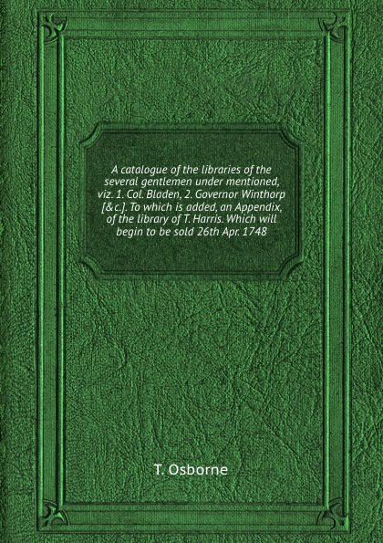 A catalogue of the libraries of the several gentlemen under mentioned, viz. 1. Col. Bladen, 2. Governor Winthorp. To which is added, an Appendix, of the library of T. Harris. Which will begin to be sold 26th Apr. 1748