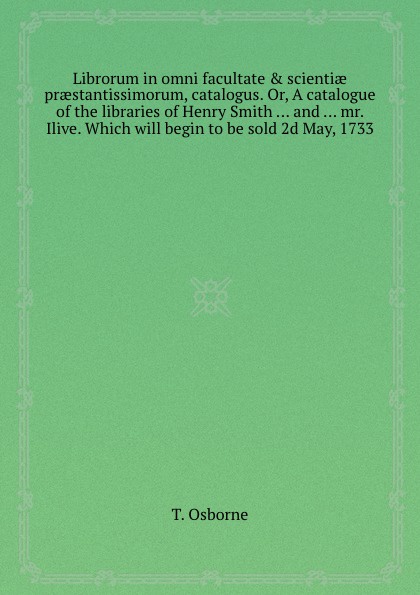 Librorum in omni facultate . scientiae praestantissimorum, catalogus. Or, A catalogue of the libraries of Henry Smith and mr. Ilive