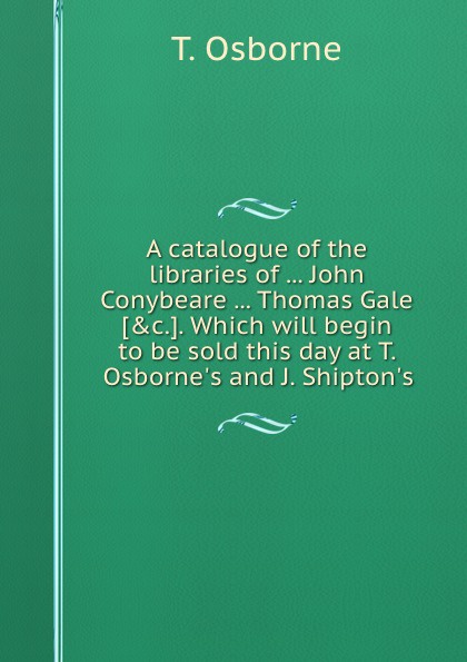 A catalogue of the libraries of John Conybeare Thomas Gale. Which will begin to be sold this day at T. Osborne.s and J. Shipton.s